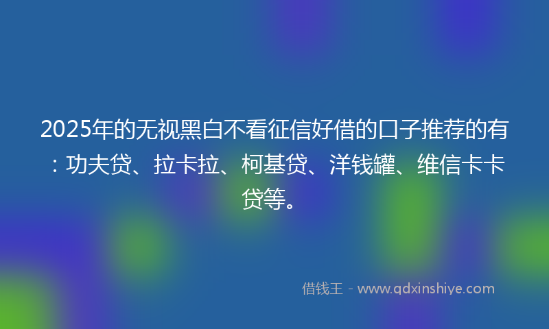 2025年的无视黑白不看征信好借的口子推荐的有：功夫贷、拉卡拉、柯基贷、洋钱罐、维信卡卡贷等。