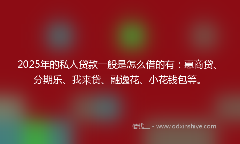 2025年的私人贷款一般是怎么借的有：惠商贷、分期乐、我来贷、融逸花、小花钱包等。