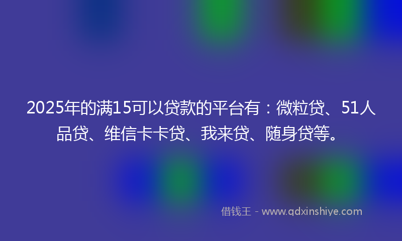 2025年的满15可以贷款的平台有：微粒贷、51人品贷、维信卡卡贷、我来贷、随身贷等。