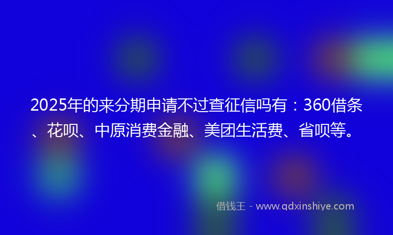 2025年的来分期申请不过查征信吗有：360借条、花呗、中原消费金融、美团生活费、省呗等。