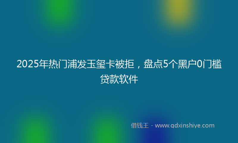 2025年热门浦发玉玺卡被拒，盘点5个黑户0门槛贷款软件