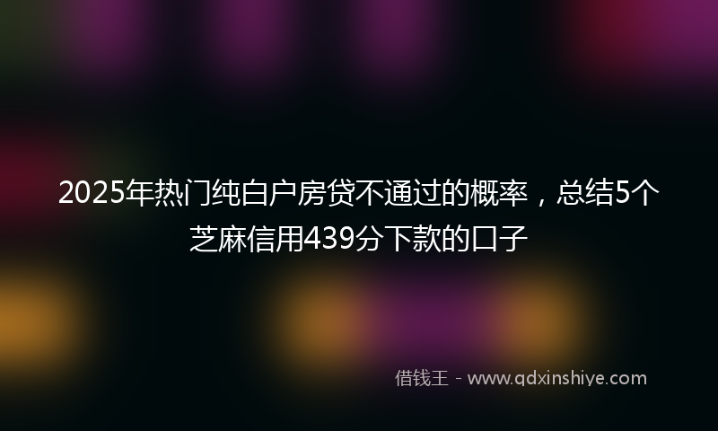 2025年热门纯白户房贷不通过的概率，总结5个芝麻信用439分下款的口子