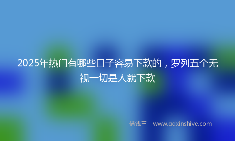 2025年热门有哪些口子容易下款的，罗列五个无视一切是人就下款
