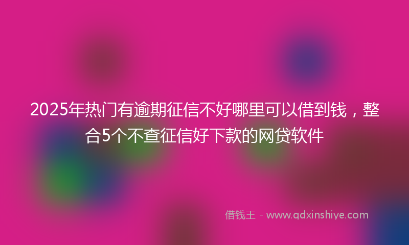 2025年热门有逾期征信不好哪里可以借到钱，整合5个不查征信好下款的网贷软件
