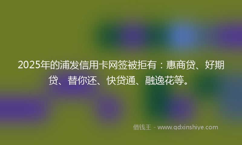 2025年的浦发信用卡网签被拒有：惠商贷、好期贷、替你还、快贷通、融逸花等。
