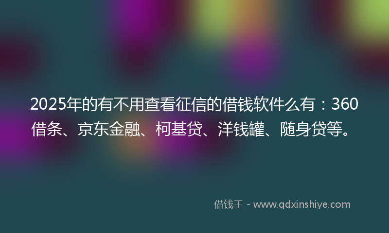 2025年的有不用查看征信的借钱软件么有：360借条、京东金融、柯基贷、洋钱罐、随身贷等。