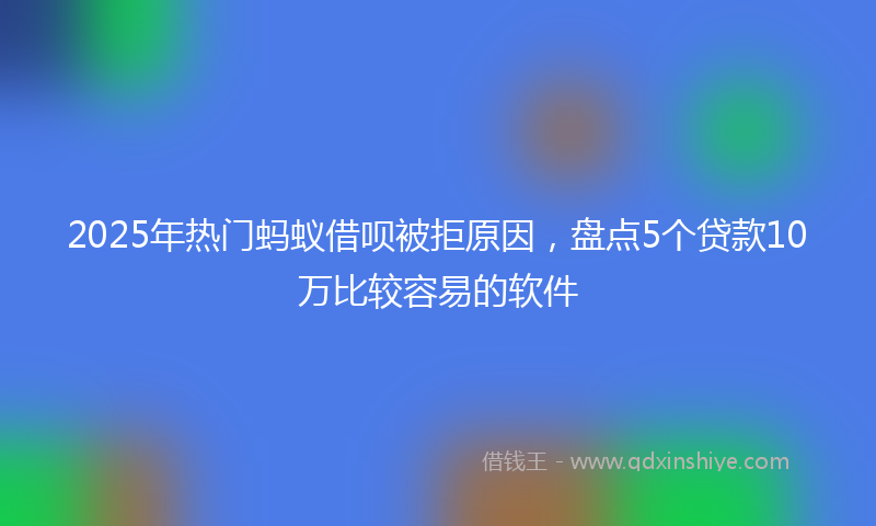 2025年热门蚂蚁借呗被拒原因，盘点5个贷款10万比较容易的软件