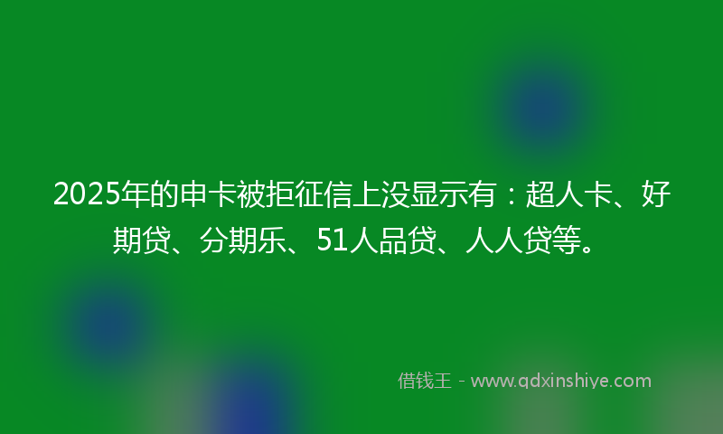 2025年的申卡被拒征信上没显示有：超人卡、好期贷、分期乐、51人品贷、人人贷等。