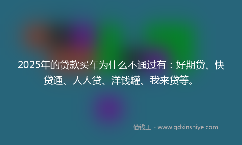 2025年的贷款买车为什么不通过有：好期贷、快贷通、人人贷、洋钱罐、我来贷等。