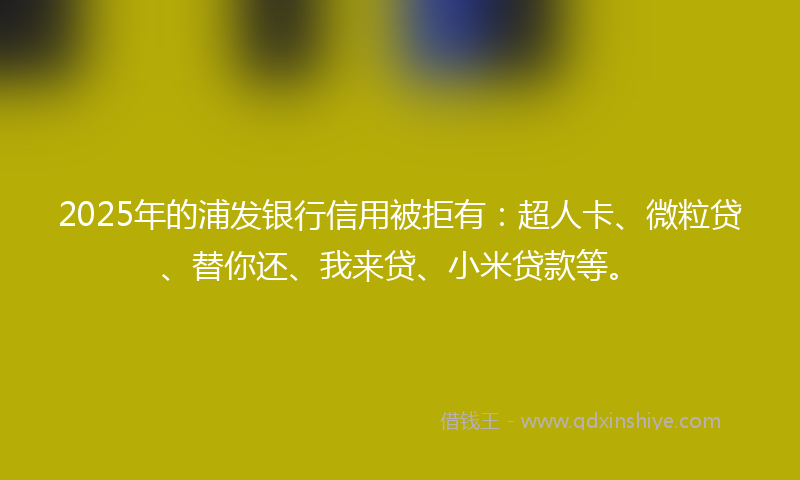 2025年的浦发银行信用被拒有：超人卡、微粒贷、替你还、我来贷、小米贷款等。