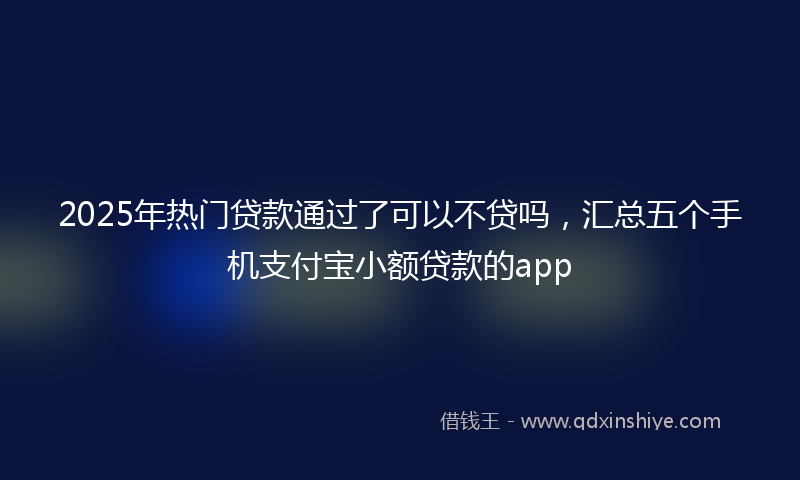 2025年热门贷款通过了可以不贷吗，汇总五个手机支付宝小额贷款的app