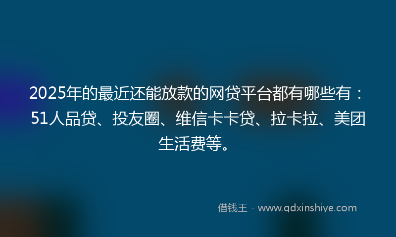 2025年的最近还能放款的网贷平台都有哪些有：51人品贷、投友圈、维信卡卡贷、拉卡拉、美团生活费等。