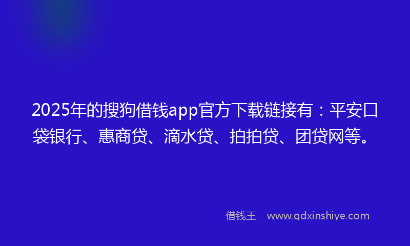 2025年的搜狗借钱app官方下载链接有：平安口袋银行、惠商贷、滴水贷、拍拍贷、团贷网等。