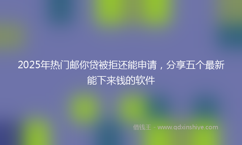 2025年热门邮你贷被拒还能申请，分享五个最新能下来钱的软件