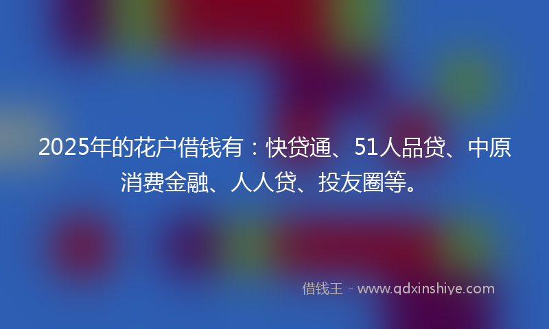 2025年的花户借钱有：快贷通、51人品贷、中原消费金融、人人贷、投友圈等。