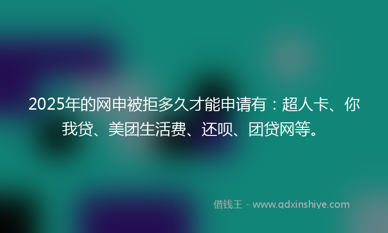 2025年的网申被拒多久才能申请有：超人卡、你我贷、美团生活费、还呗、团贷网等。
