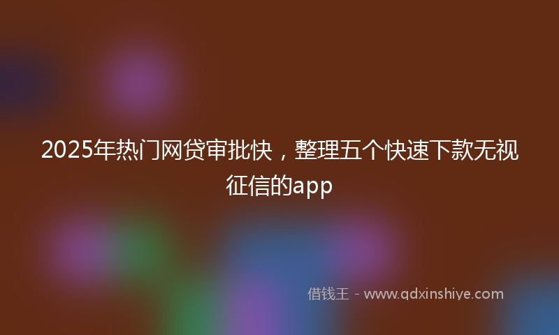 2025年热门网贷审批快，整理五个快速下款无视征信的app