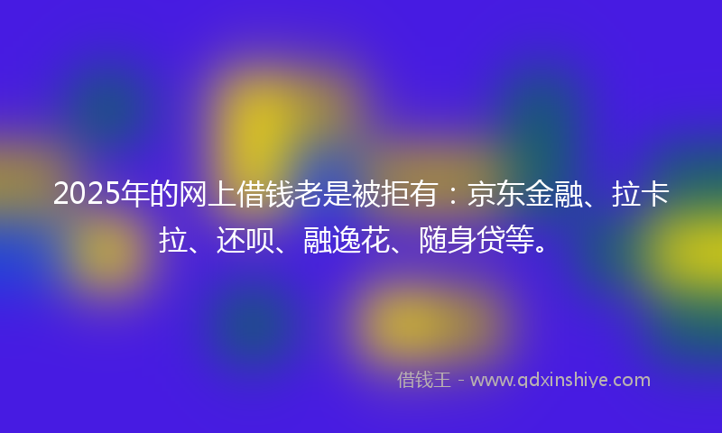2025年的网上借钱老是被拒有：京东金融、拉卡拉、还呗、融逸花、随身贷等。