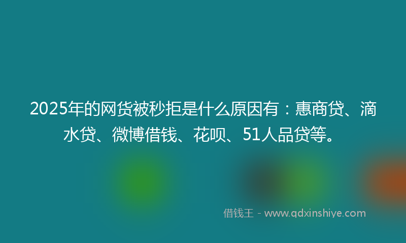 2025年的网货被秒拒是什么原因有：惠商贷、滴水贷、微博借钱、花呗、51人品贷等。