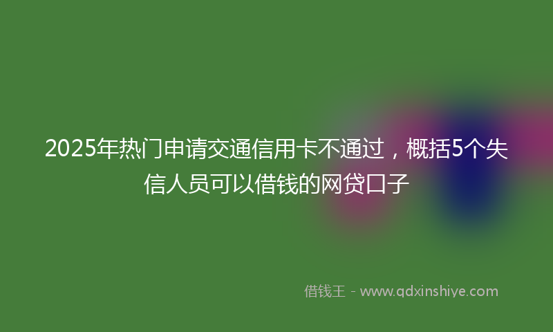 2025年热门申请交通信用卡不通过，概括5个失信人员可以借钱的网贷口子