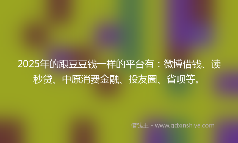 2025年的跟豆豆钱一样的平台有：微博借钱、读秒贷、中原消费金融、投友圈、省呗等。