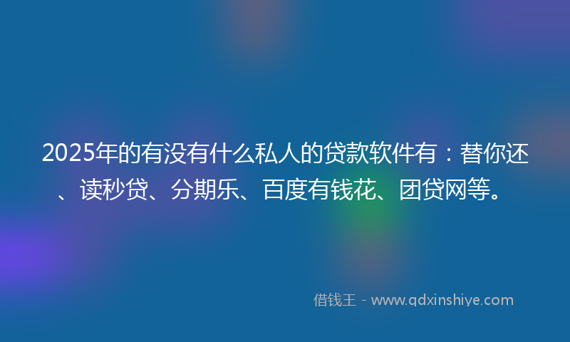 2025年的有没有什么私人的贷款软件有：替你还、读秒贷、分期乐、百度有钱花、团贷网等。