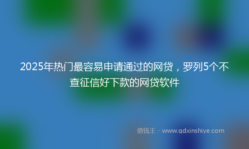 2025年热门最容易申请通过的网贷，罗列5个不查征信好下款的网贷软件