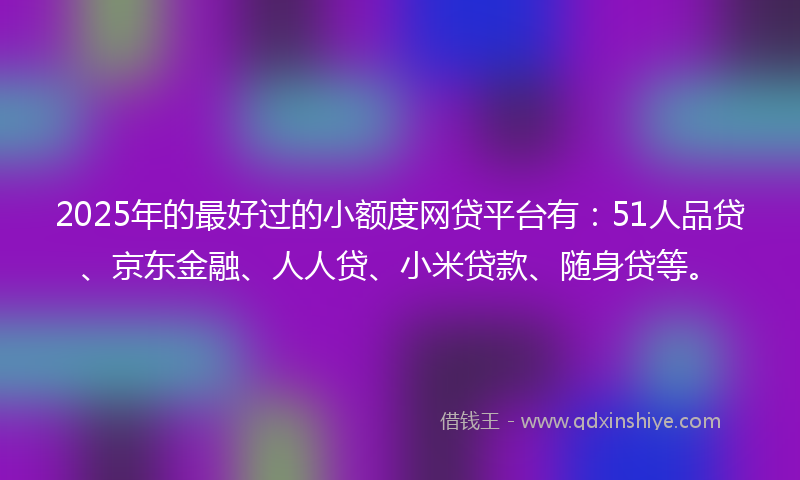 2025年的最好过的小额度网贷平台有：51人品贷、京东金融、人人贷、小米贷款、随身贷等。