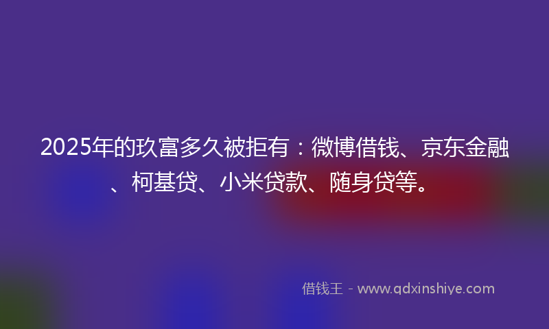 2025年的玖富多久被拒有：微博借钱、京东金融、柯基贷、小米贷款、随身贷等。