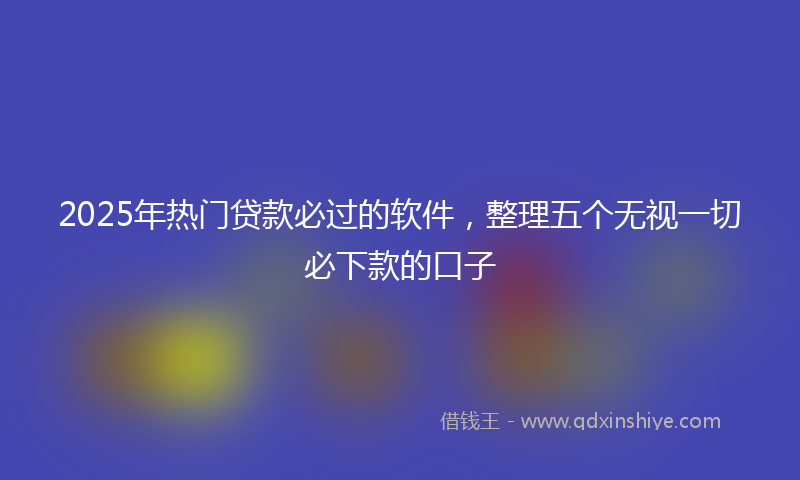 2025年热门贷款必过的软件，整理五个无视一切必下款的口子