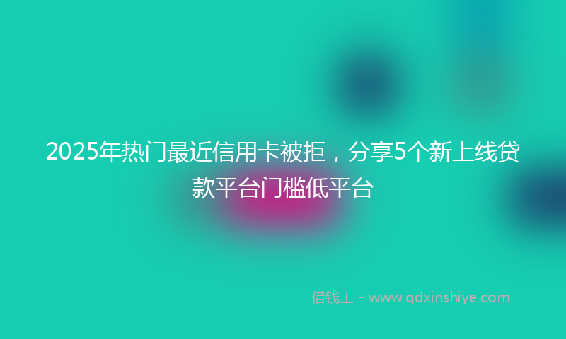 2025年热门最近信用卡被拒，分享5个新上线贷款平台门槛低平台