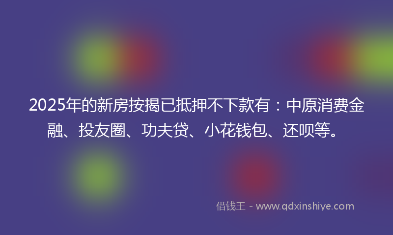2025年的新房按揭已抵押不下款有：中原消费金融、投友圈、功夫贷、小花钱包、还呗等。