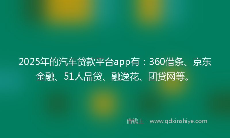 2025年的汽车贷款平台app有：360借条、京东金融、51人品贷、融逸花、团贷网等。