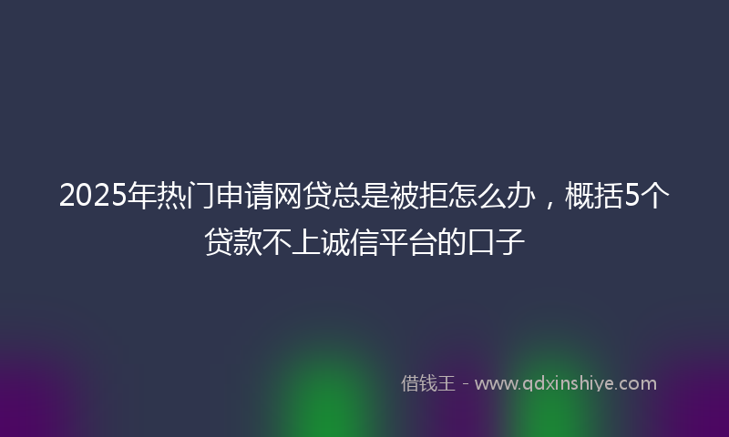 2025年热门申请网贷总是被拒怎么办，概括5个贷款不上诚信平台的口子