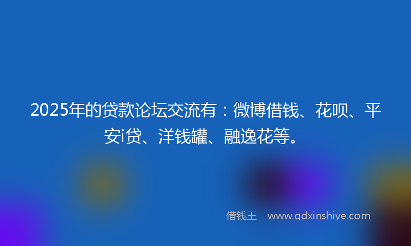 2025年的贷款论坛交流有：微博借钱、花呗、平安i贷、洋钱罐、融逸花等。