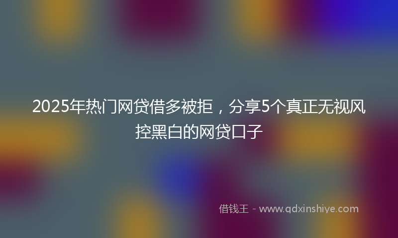 2025年热门网贷借多被拒，分享5个真正无视风控黑白的网贷口子