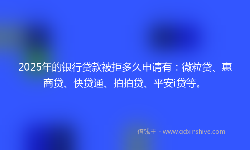 2025年的银行贷款被拒多久申请有：微粒贷、惠商贷、快贷通、拍拍贷、平安i贷等。