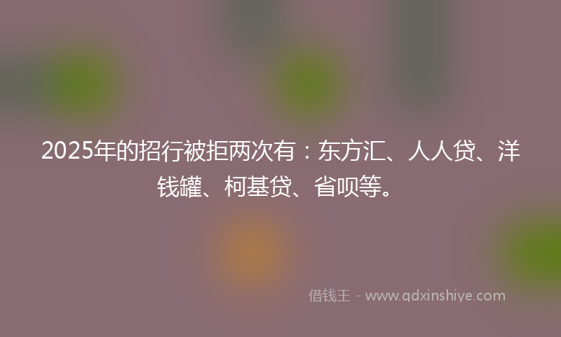 2025年的招行被拒两次有：东方汇、人人贷、洋钱罐、柯基贷、省呗等。