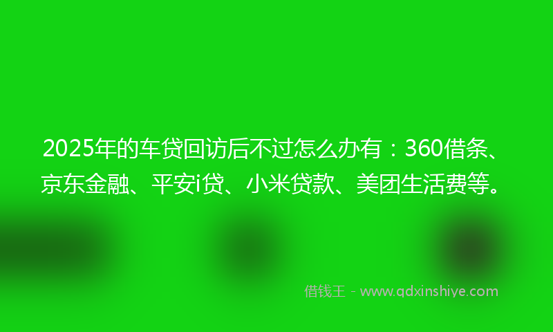 2025年的车贷回访后不过怎么办有：360借条、京东金融、平安i贷、小米贷款、美团生活费等。