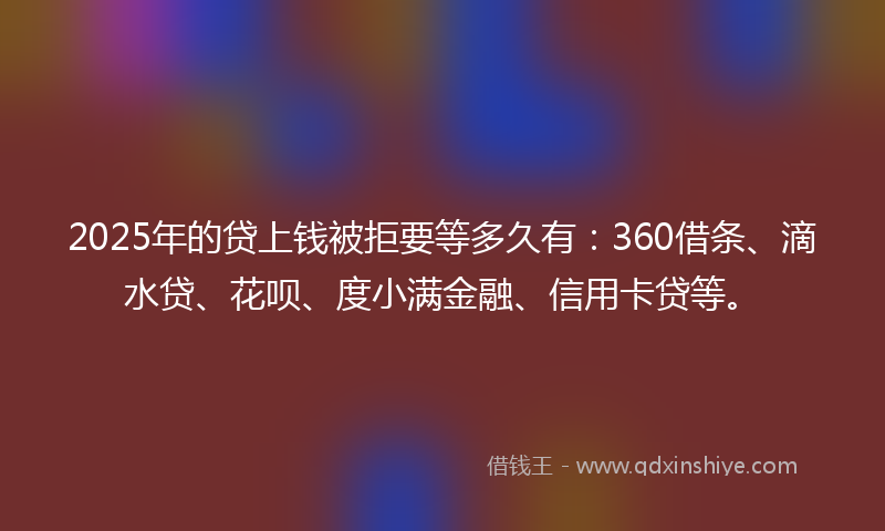 2025年的贷上钱被拒要等多久有：360借条、滴水贷、花呗、度小满金融、信用卡贷等。