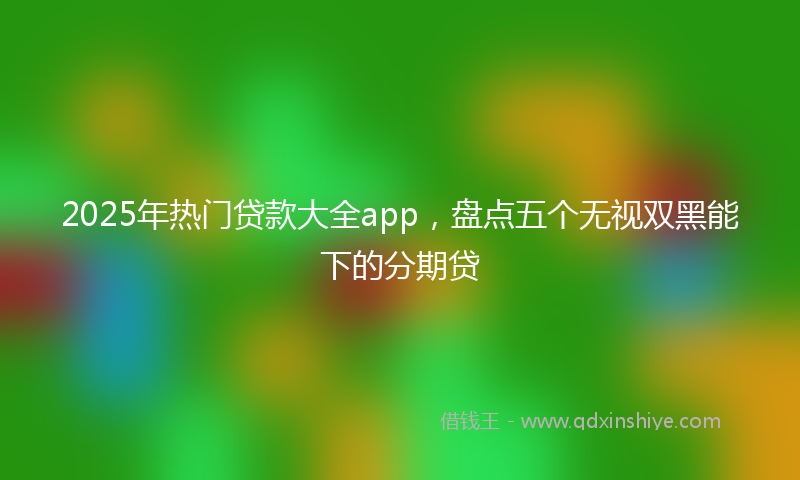 2025年热门贷款大全app，盘点五个无视双黑能下的分期贷
