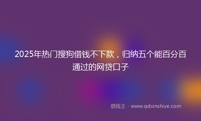 2025年热门搜狗借钱不下款，归纳五个能百分百通过的网贷口子