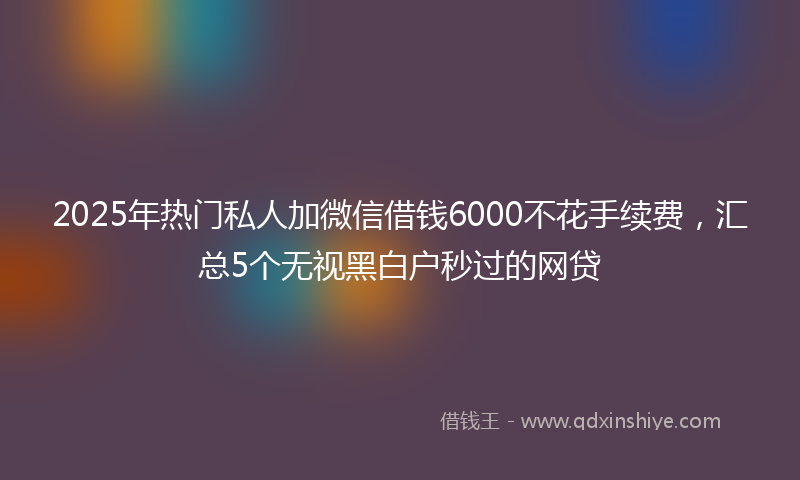 2025年热门私人加微信借钱6000不花手续费，汇总5个无视黑白户秒过的网贷