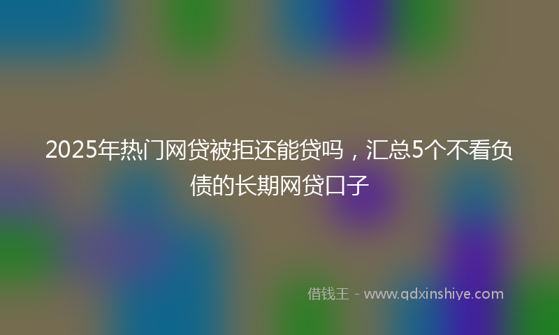 2025年热门网贷被拒还能贷吗，汇总5个不看负债的长期网贷口子
