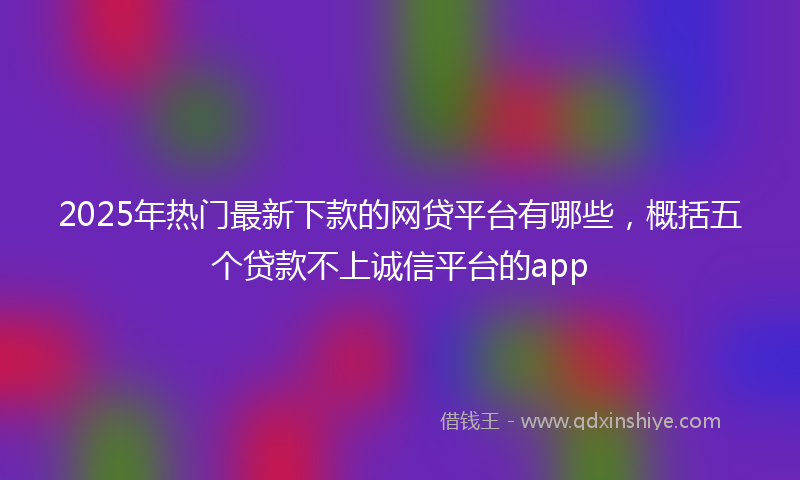 2025年热门最新下款的网贷平台有哪些，概括五个贷款不上诚信平台的app