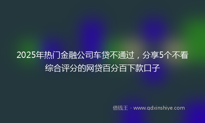 2025年热门金融公司车贷不通过，分享5个不看综合评分的网贷百分百下款口子