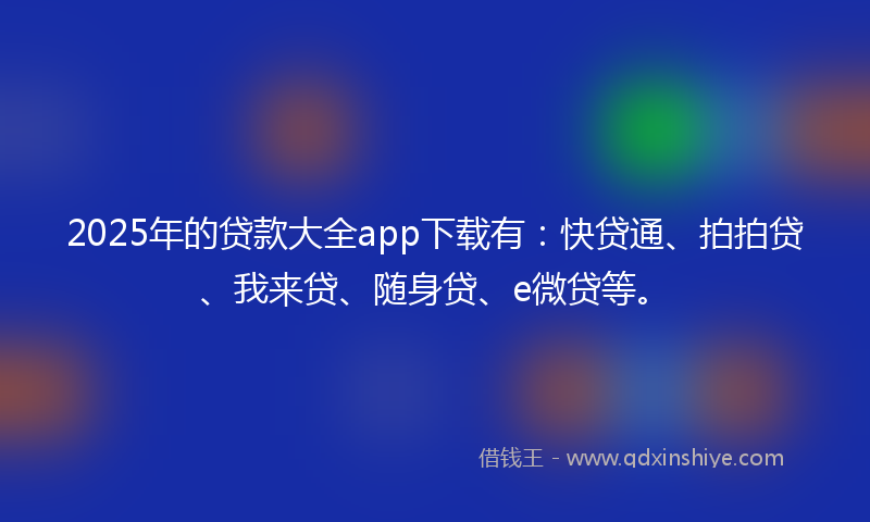 2025年的贷款大全app下载有：快贷通、拍拍贷、我来贷、随身贷、e微贷等。