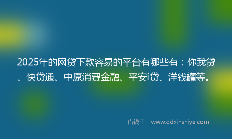 2025年的网贷下款容易的平台有哪些有：你我贷、快贷通、中原消费金融、平安i贷、洋钱罐等。