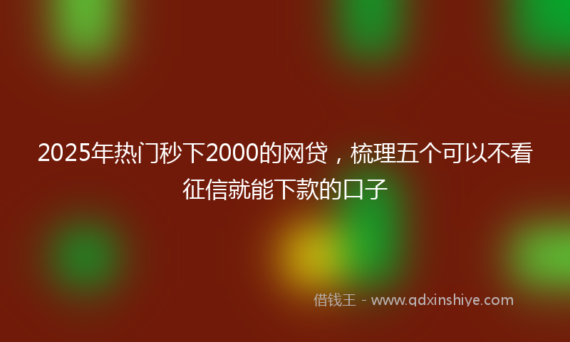 2025年热门秒下2000的网贷，梳理五个可以不看征信就能下款的口子