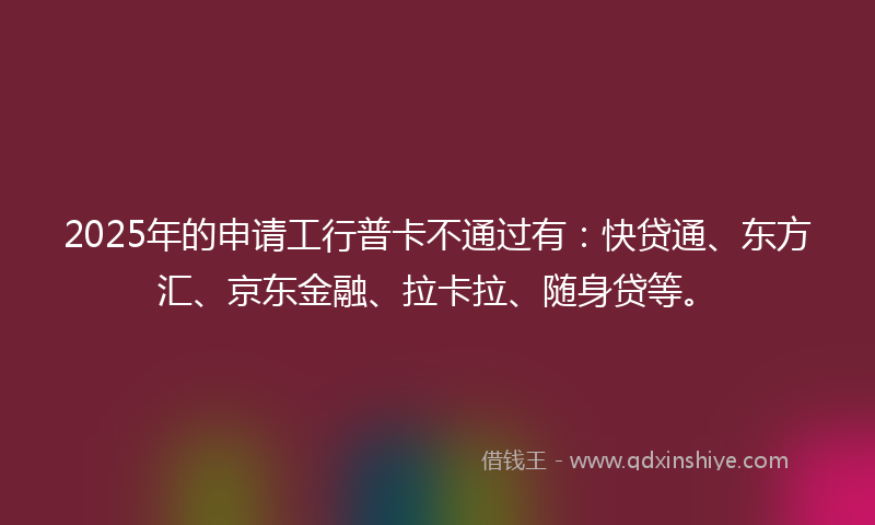 2025年的申请工行普卡不通过有：快贷通、东方汇、京东金融、拉卡拉、随身贷等。